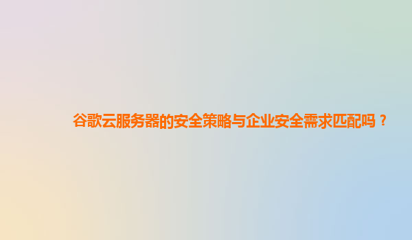 谷歌云服务器的安全策略与企业安全需求匹配吗？