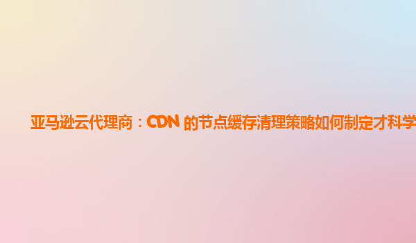 亚马逊云代理商：CDN 的节点缓存清理策略如何制定才科学？
