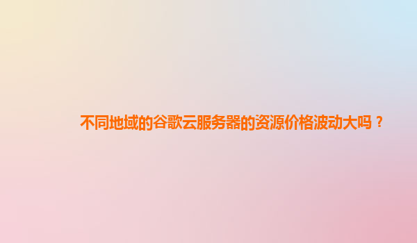 不同地域的谷歌云服务器的资源价格波动大吗？