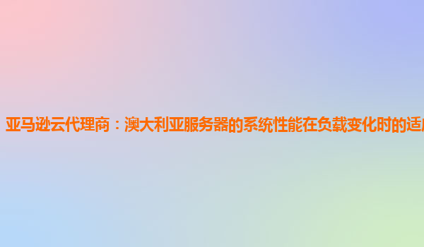 亚马逊云代理商：澳大利亚服务器的系统性能在负载变化时的适应性怎样？
