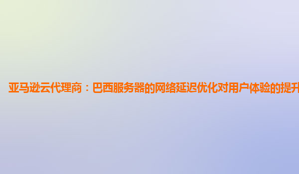 亚马逊云代理商：巴西服务器的网络延迟优化对用户体验的提升明显吗？