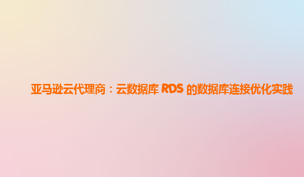 亚马逊云代理商：云数据库 RDS 的数据库连接优化实践
