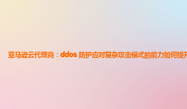 亚马逊云代理商：ddos 防护应对复杂攻击模式的能力如何提升？
