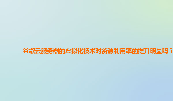 谷歌云服务器的虚拟化技术对资源利用率的提升明显吗？