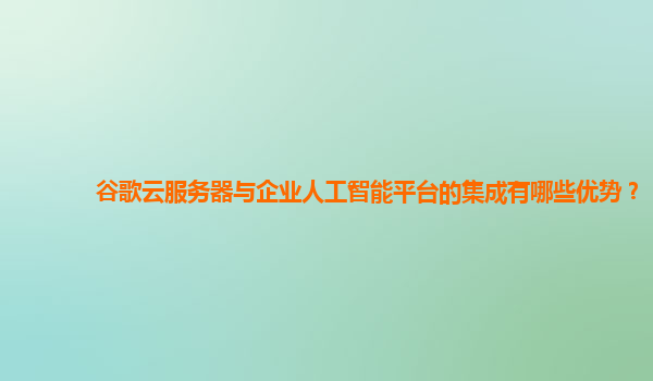 谷歌云服务器与企业人工智能平台的集成有哪些优势？
