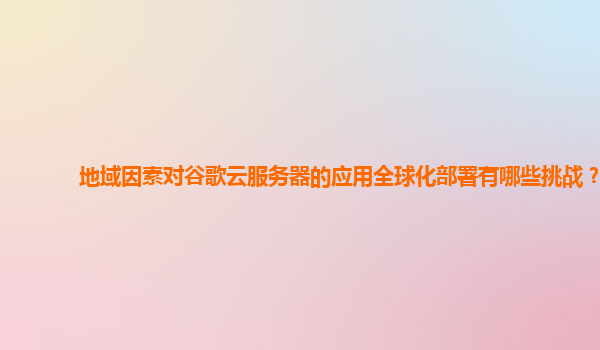 地域因素对谷歌云服务器的应用全球化部署有哪些挑战？