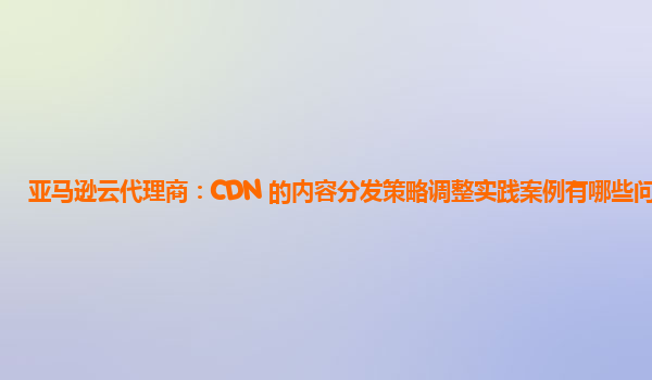 亚马逊云代理商：CDN 的内容分发策略调整实践案例有哪些问题？