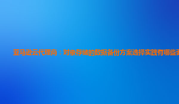 亚马逊云代理商：对象存储的数据备份方案选择实践有哪些要点？