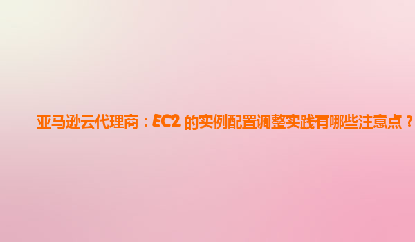 亚马逊云代理商：EC2 的实例配置调整实践有哪些注意点？