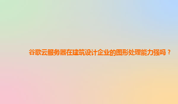 谷歌云服务器在建筑设计企业的图形处理能力强吗？