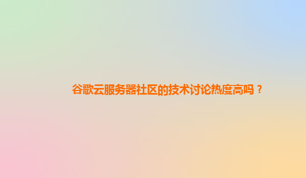 谷歌云服务器社区的技术讨论热度高吗？
