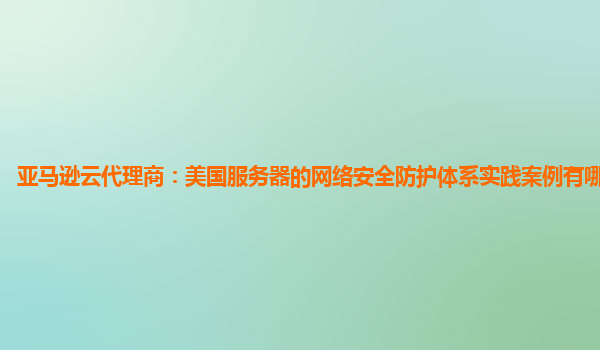 亚马逊云代理商：美国服务器的网络安全防护体系实践案例有哪些优点？