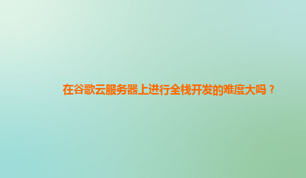 在谷歌云服务器上进行全栈开发的难度大吗？