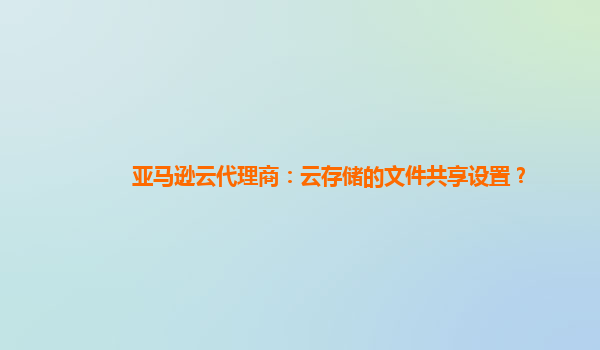 亚马逊云代理商：云存储的文件共享设置？