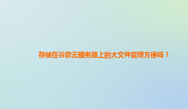 存储在谷歌云服务器上的大文件管理方便吗？