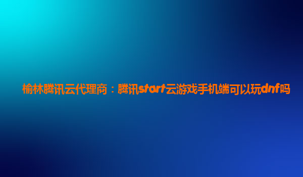 榆林腾讯云代理商：腾讯start云游戏手机端可以玩dnf吗