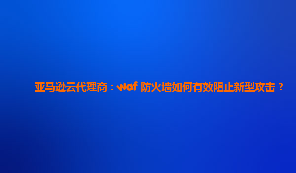亚马逊云代理商：waf 防火墙如何有效阻止新型攻击？