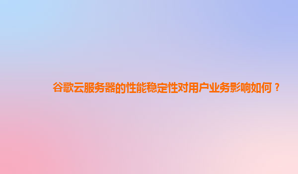 谷歌云服务器的性能稳定性对用户业务影响如何？