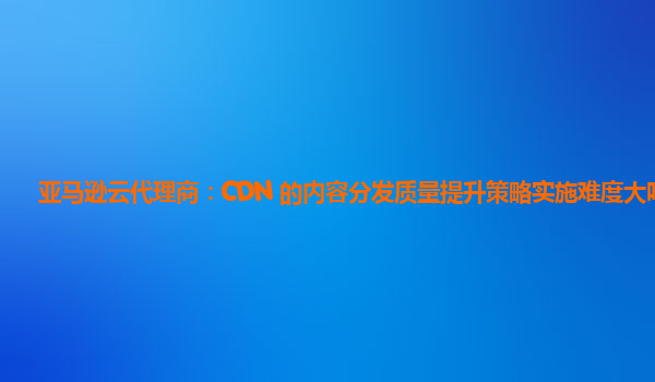 亚马逊云代理商：CDN 的内容分发质量提升策略实施难度大吗？