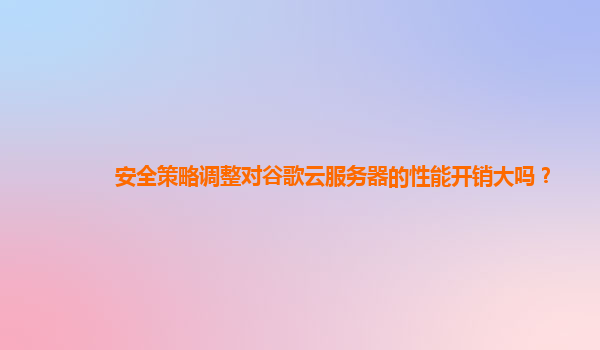 安全策略调整对谷歌云服务器的性能开销大吗？