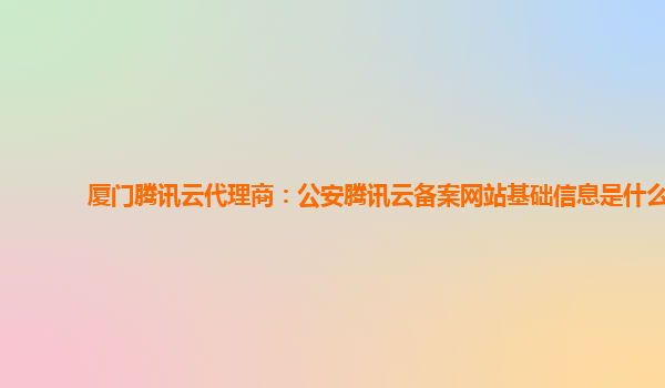厦门腾讯云代理商：公安腾讯云备案网站基础信息是什么