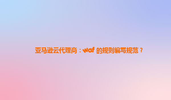 亚马逊云代理商：waf 的规则编写规范？