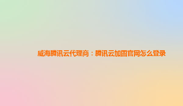 威海腾讯云代理商：腾讯云加固官网怎么登录