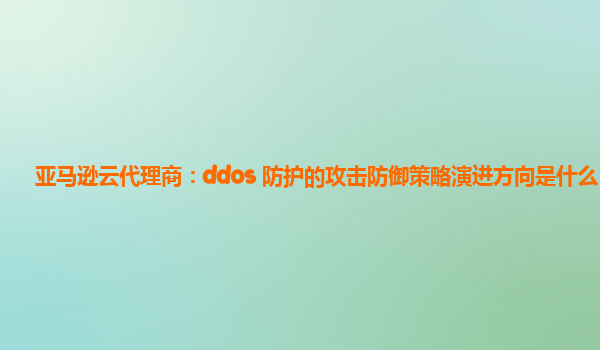 亚马逊云代理商：ddos 防护的攻击防御策略演进方向是什么？