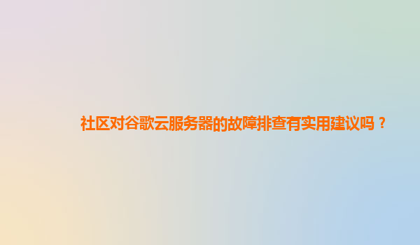 社区对谷歌云服务器的故障排查有实用建议吗？