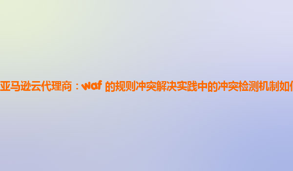 亚马逊云代理商：waf 的规则冲突解决实践中的冲突检测机制如何优化？