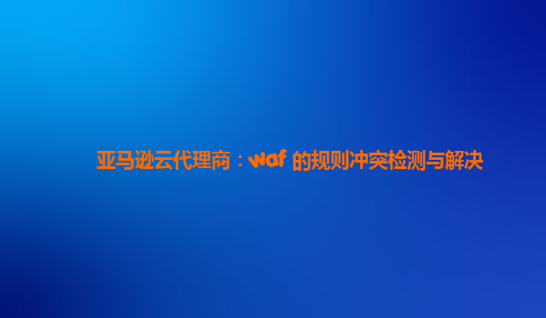亚马逊云代理商：waf 的规则冲突检测与解决