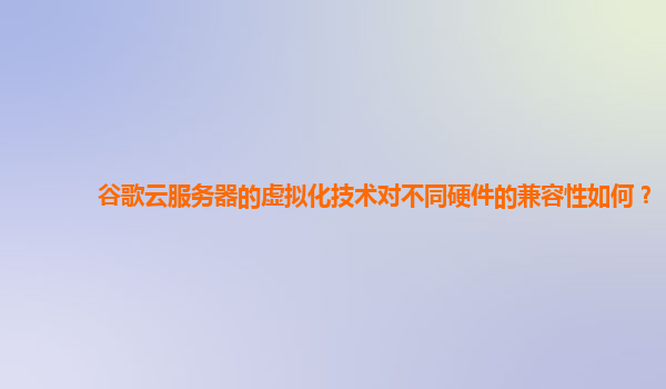谷歌云服务器的虚拟化技术对不同硬件的兼容性如何？