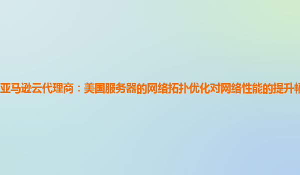 亚马逊云代理商：美国服务器的网络拓扑优化对网络性能的提升幅度有多大？