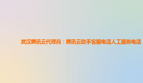 武汉腾讯云代理商：腾讯云助手客服电话人工服务电话