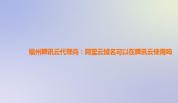 福州腾讯云代理商：阿里云域名可以在腾讯云使用吗