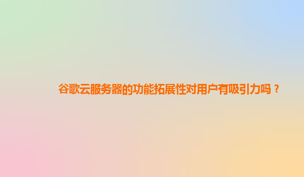 谷歌云服务器的功能拓展性对用户有吸引力吗？