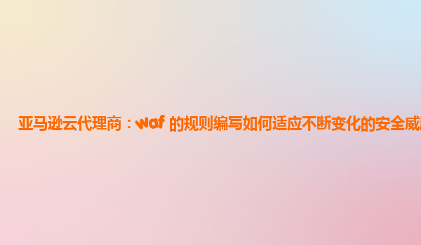 亚马逊云代理商：waf 的规则编写如何适应不断变化的安全威胁？