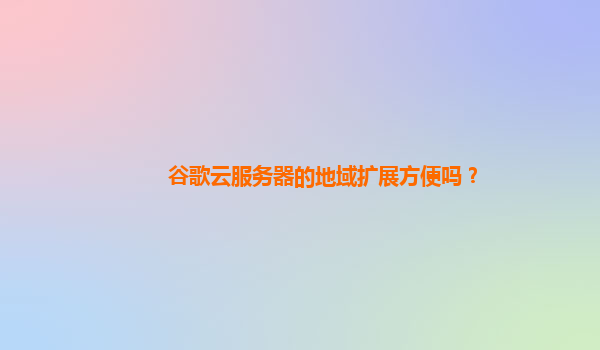 谷歌云服务器的地域扩展方便吗？