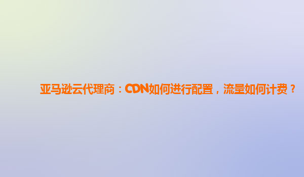 亚马逊云代理商：CDN如何进行配置，流量如何计费？