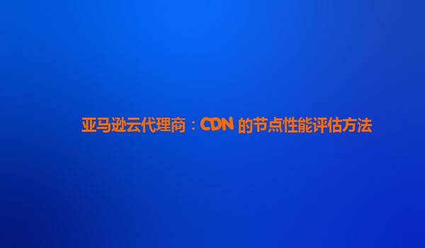 亚马逊云代理商：CDN 的节点性能评估方法