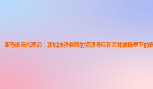 亚马逊云代理商：新加坡服务器的资源调度在高并发场景下的表现如何？