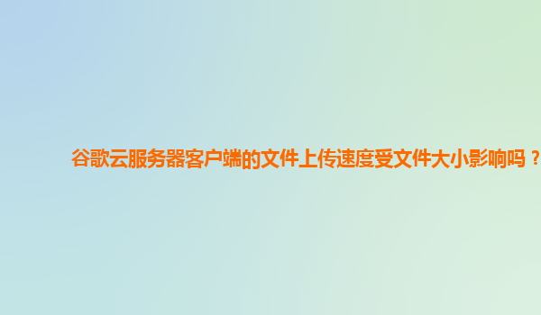 谷歌云服务器客户端的文件上传速度受文件大小影响吗？