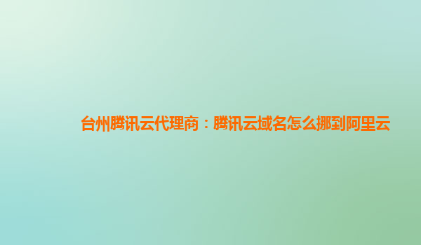 台州腾讯云代理商：腾讯云域名怎么挪到阿里云