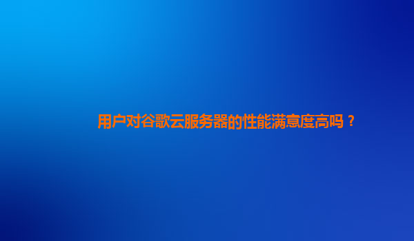 用户对谷歌云服务器的性能满意度高吗？
