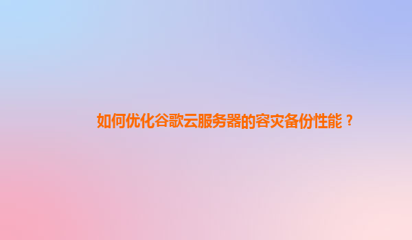 如何优化谷歌云服务器的容灾备份性能？