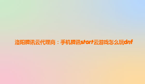 洛阳腾讯云代理商：手机腾讯start云游戏怎么玩dnf