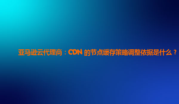 亚马逊云代理商：CDN 的节点缓存策略调整依据是什么？