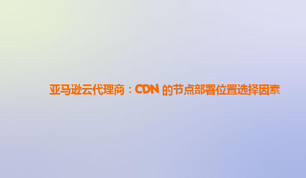 亚马逊云代理商：CDN 的节点部署位置选择因素