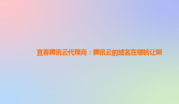宜春腾讯云代理商：腾讯云的域名在哪转让啊