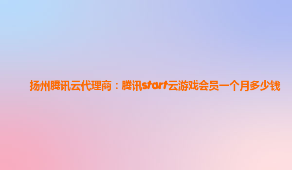 扬州腾讯云代理商：腾讯start云游戏会员一个月多少钱